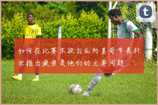 如何在比赛末段打乱约基奇节奏科尔指出疲劳是他们的主要问题