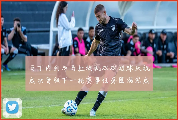 马丁内利与马杜埃凯双双进球庆祝成功晋级下一轮赛事任务圆满完成