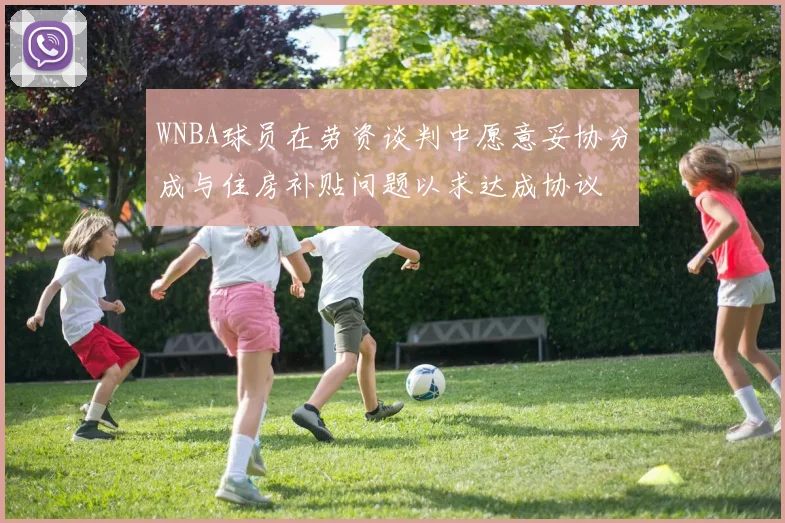 WNBA球员在劳资谈判中愿意妥协分成与住房补贴问题以求达成协议