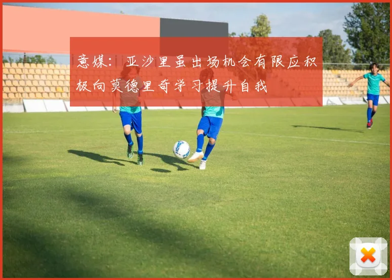 意媒：亚沙里虽出场机会有限应积极向莫德里奇学习提升自我