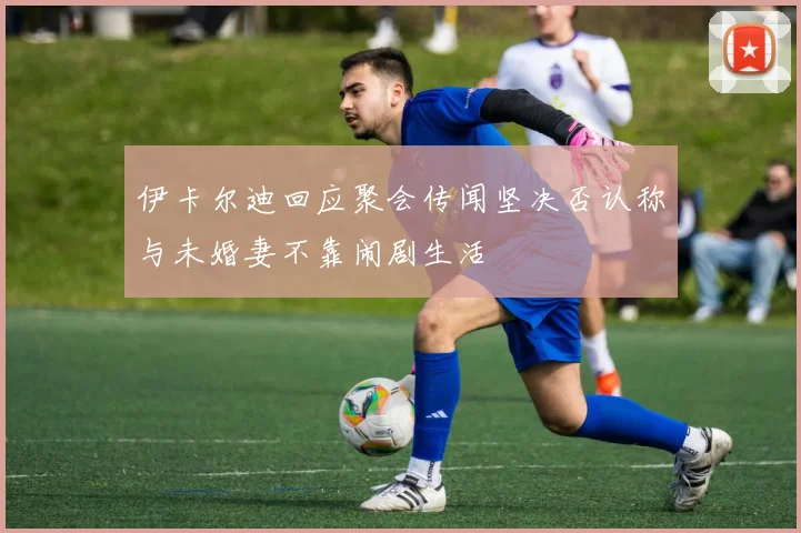 伊卡尔迪回应聚会传闻坚决否认称与未婚妻不靠闹剧生活