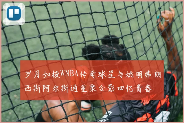 岁月如梭WNBA传奇球星与姚明弗朗西斯阿尔斯通重聚合影回忆青春
