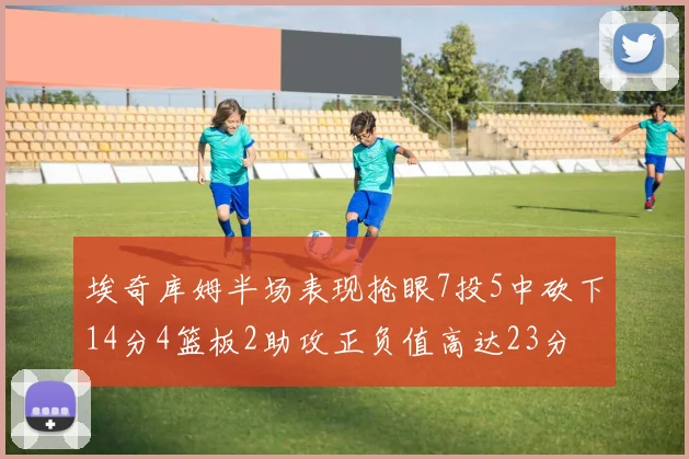 埃奇库姆半场表现抢眼7投5中砍下14分4篮板2助攻正负值高达23分