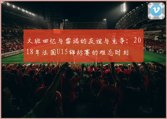 文班回忆与雷诺的友谊与竞争：2018年法国U15锦标赛的难忘时刻