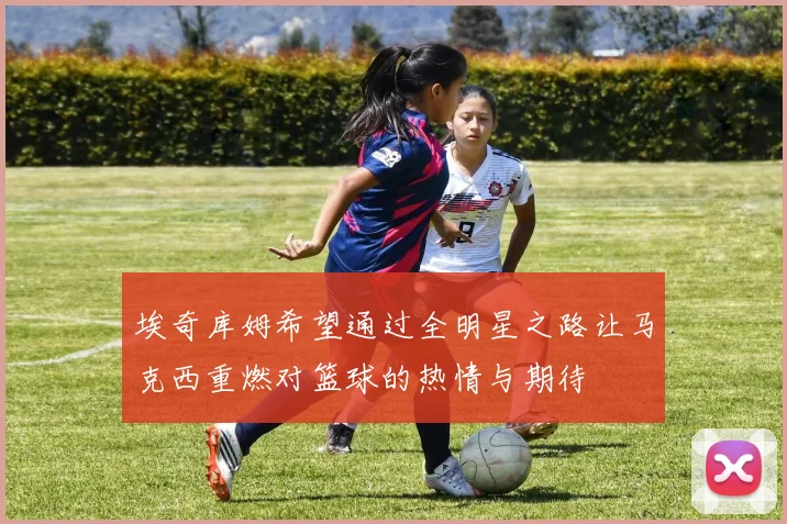 埃奇库姆希望通过全明星之路让马克西重燃对篮球的热情与期待