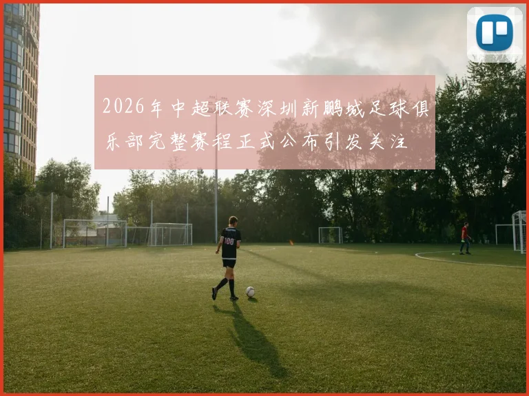 2026年中超联赛深圳新鹏城足球俱乐部完整赛程正式公布引发关注