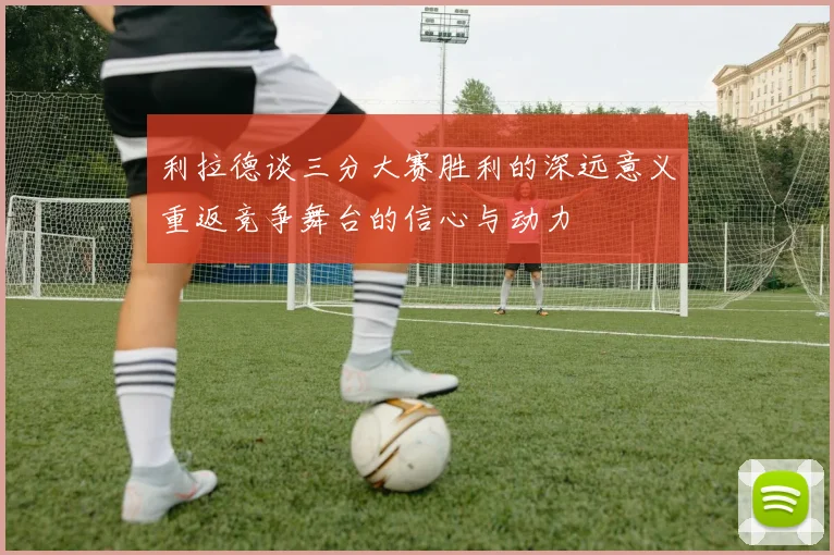 利拉德谈三分大赛胜利的深远意义重返竞争舞台的信心与动力